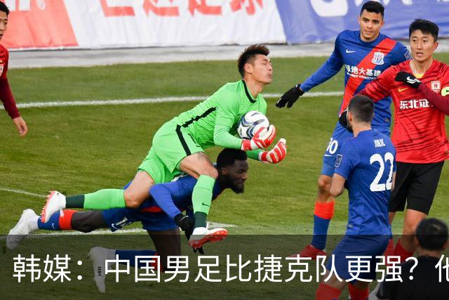 韩媒：中国男足比捷克队更强？他们在这种对抗下恐怕完全不适应