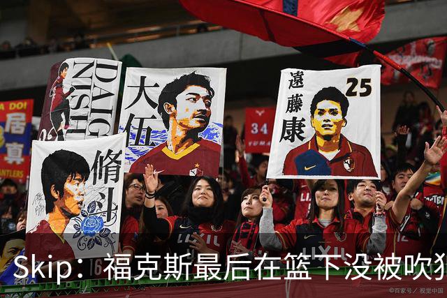 Skip：福克斯最后在篮下没被吹犯规 裁判可能也被现场气氛感染了